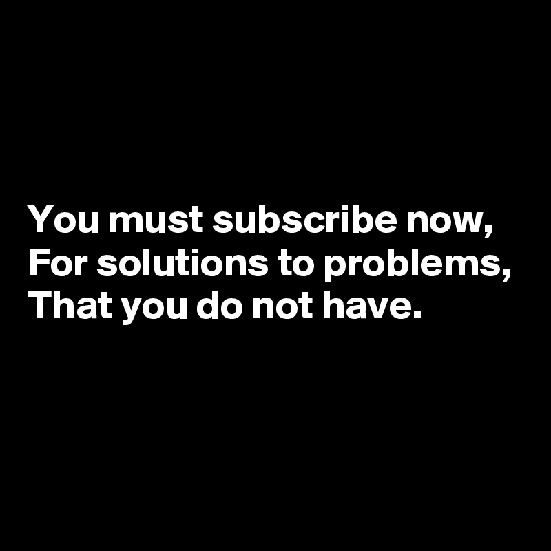 



You must subscribe now,
For solutions to problems,
That you do not have.



