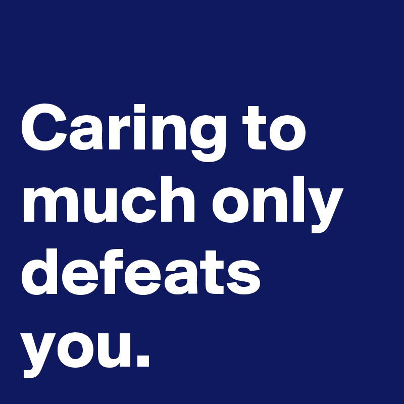 
Caring to much only defeats you.
