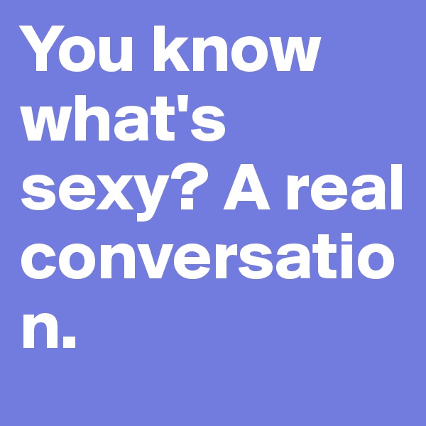 You know what's sexy? A real conversation.
