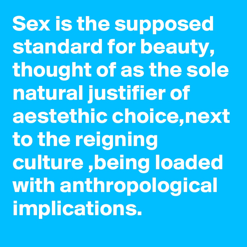 Sex is the supposed standard for beauty, thought of as the sole natural justifier of aestethic choice,next to the reigning culture ,being loaded with anthropological implications.