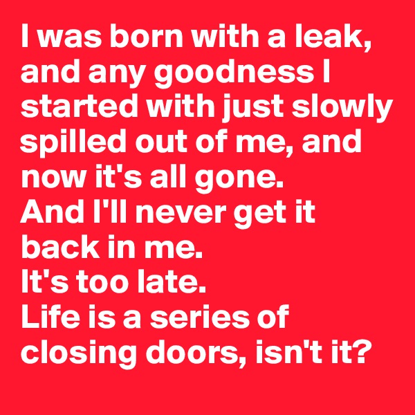 I was born with a leak, and any goodness I started with just slowly spilled out of me, and now it's all gone. 
And I'll never get it back in me. 
It's too late. 
Life is a series of closing doors, isn't it?
