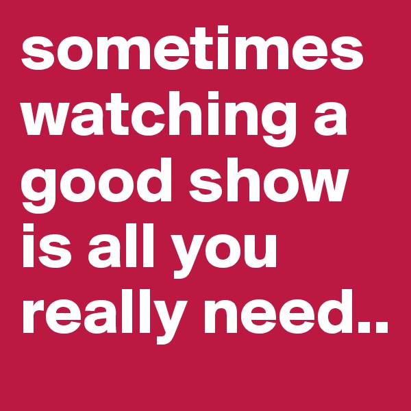sometimes watching a good show is all you really need..