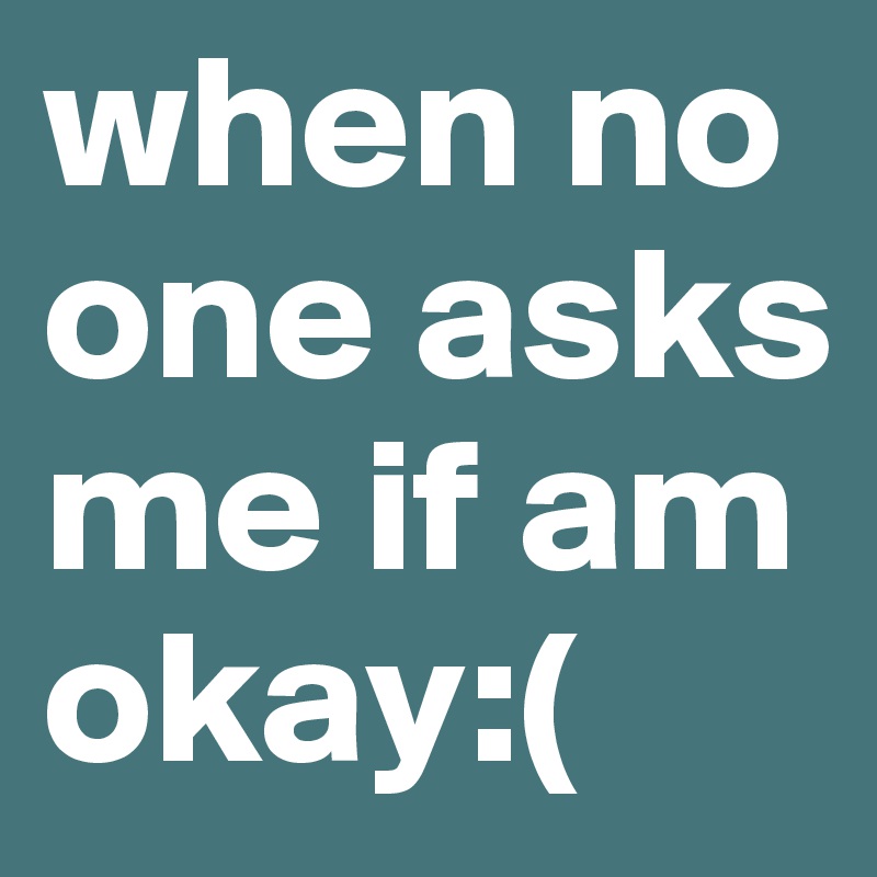 when no one asks me if am okay:( 