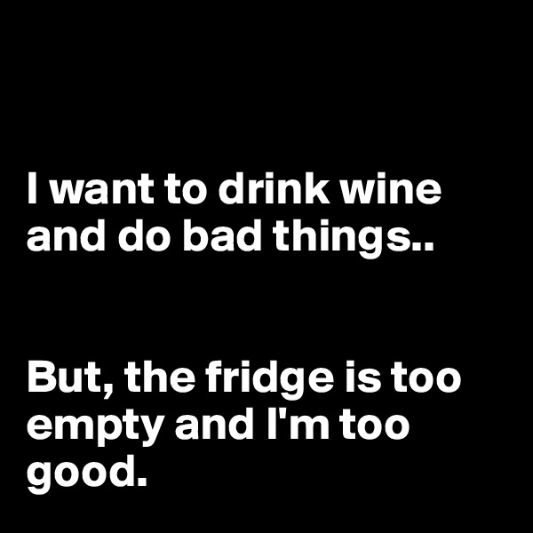 


I want to drink wine and do bad things..


But, the fridge is too empty and I'm too good.