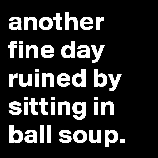 another fine day ruined by sitting in ball soup.