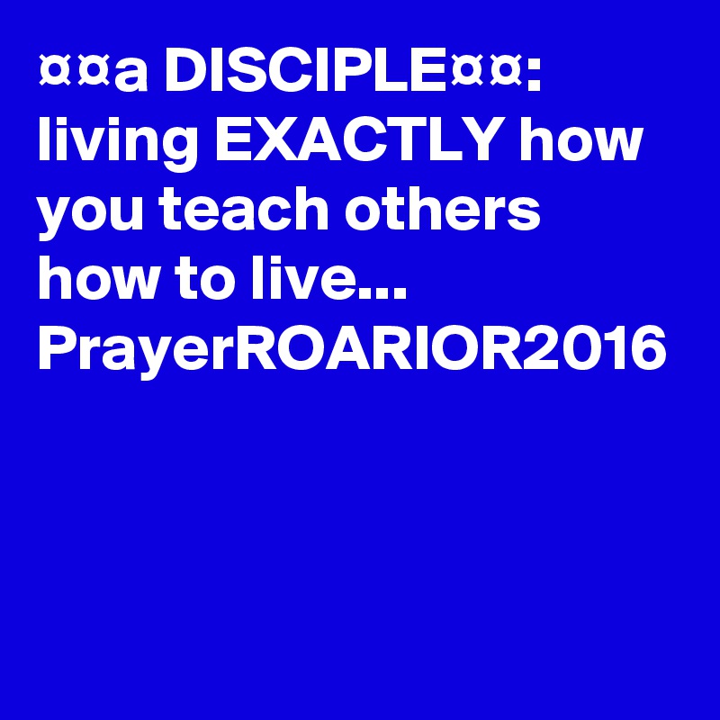 ¤¤a DISCIPLE¤¤:  living EXACTLY how you teach others how to live...
PrayerROARIOR2016