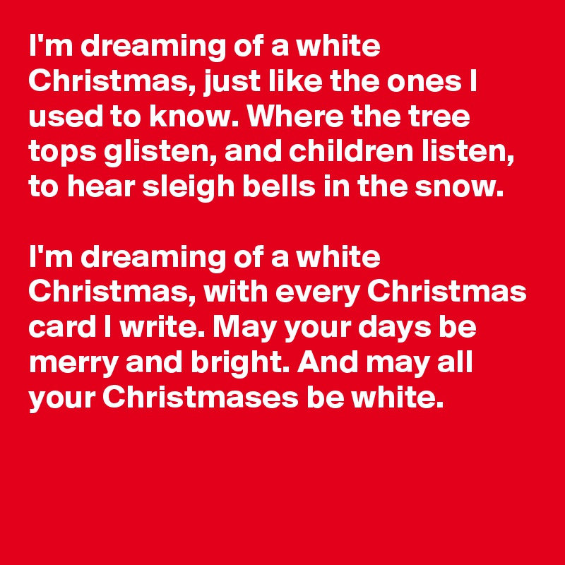 I'm dreaming of a white Christmas, just like the ones I used to know. Where the tree tops glisten, and children listen, to hear sleigh bells in the snow.

I'm dreaming of a white Christmas, with every Christmas card I write. May your days be merry and bright. And may all your Christmases be white.

