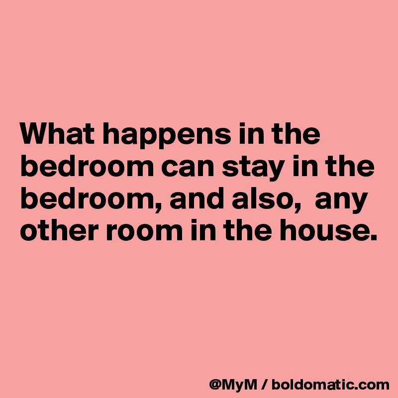 


What happens in the bedroom can stay in the bedroom, and also,  any other room in the house.


