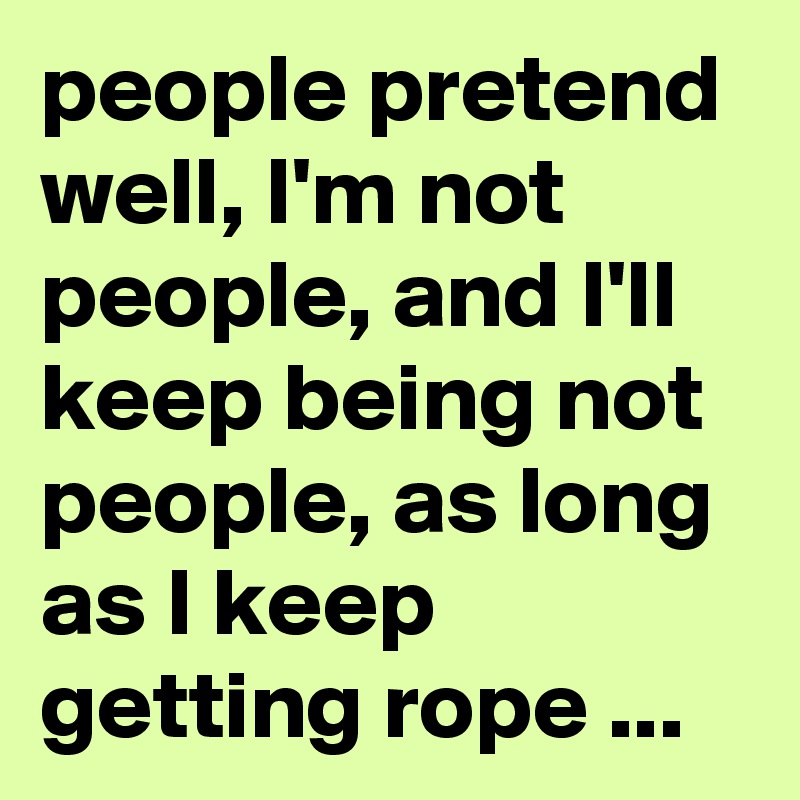 people pretend well, I'm not people, and I'll keep being not people, as long as I keep getting rope ...