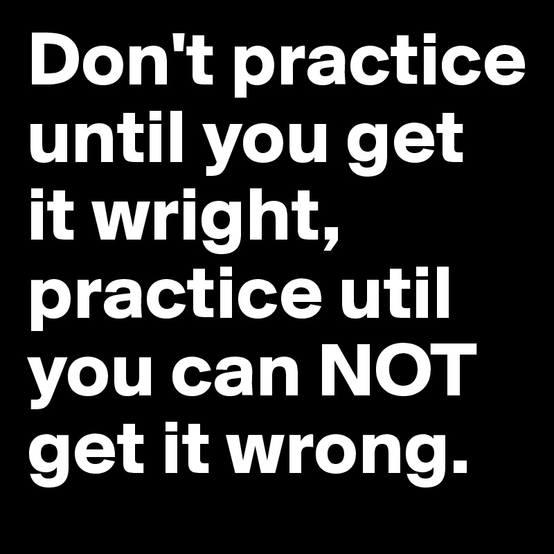 Don't practice until you get it wright, practice util you can NOT get it wrong.