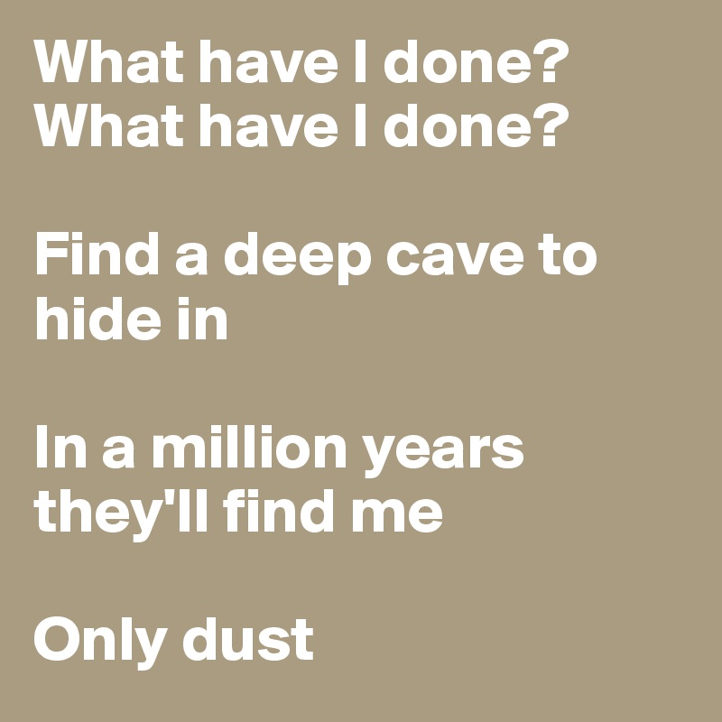 What have I done? 
What have I done?

Find a deep cave to hide in

In a million years they'll find me

Only dust