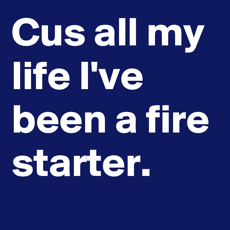 Cus all my life I've been a fire starter.