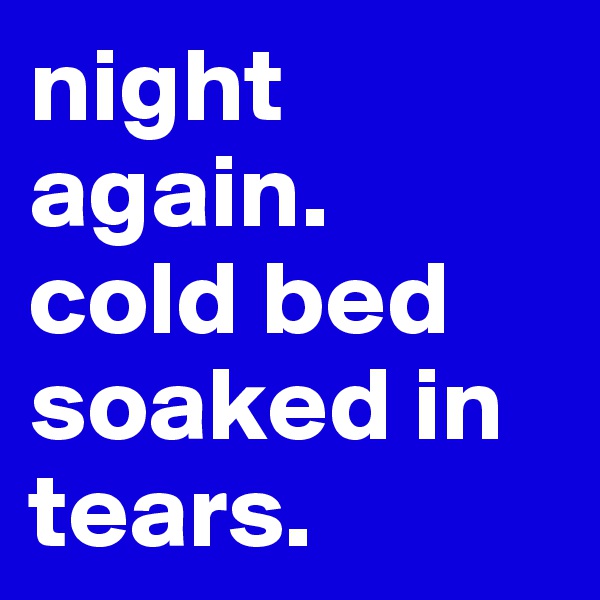 night again. 
cold bed soaked in tears. 