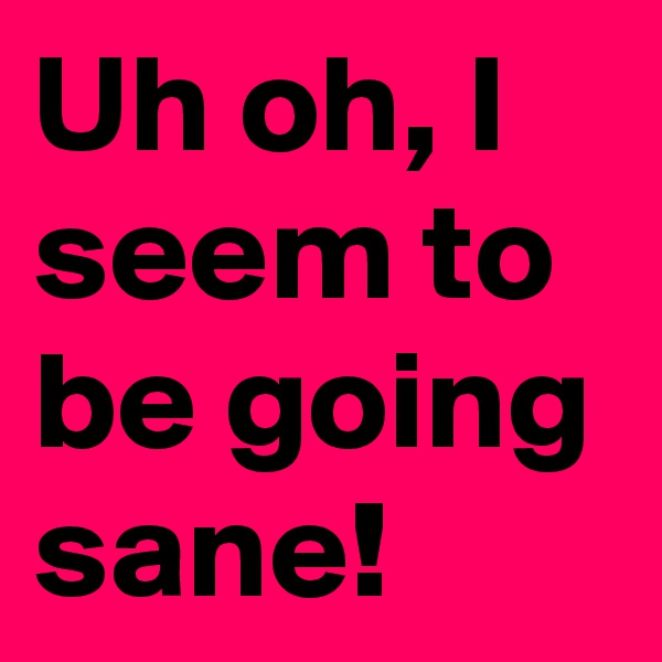 Uh oh, I seem to be going sane!