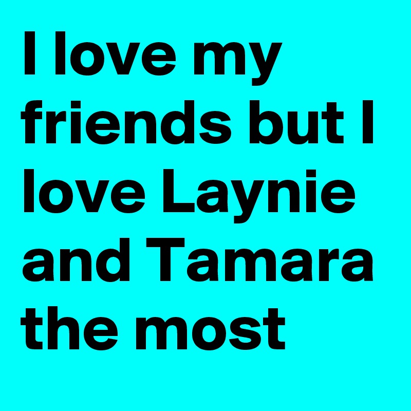 I love my friends but I love Laynie and Tamara the most