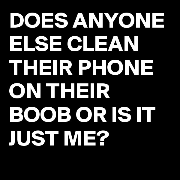 DOES ANYONE ELSE CLEAN THEIR PHONE ON THEIR BOOB OR IS IT JUST ME?