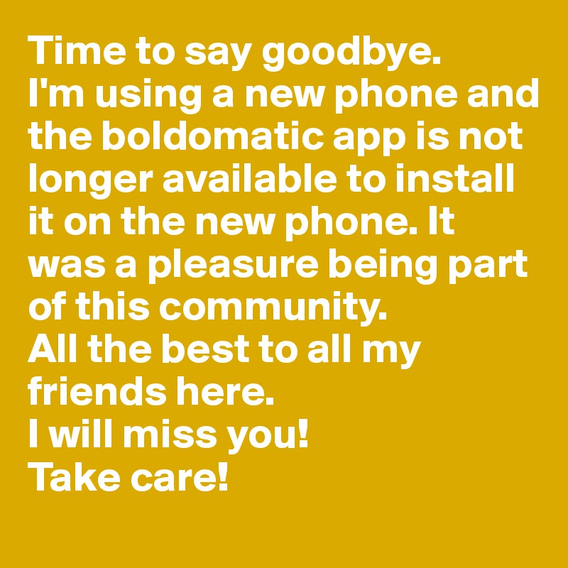 Time to say goodbye.
I'm using a new phone and the boldomatic app is not longer available to install it on the new phone. It was a pleasure being part of this community.
All the best to all my friends here.
I will miss you! 
Take care!