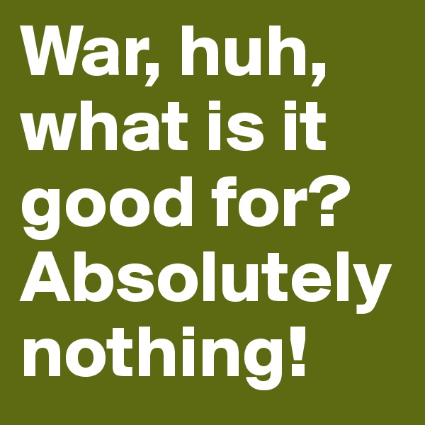 War, huh,
what is it good for? 
Absolutely nothing! 