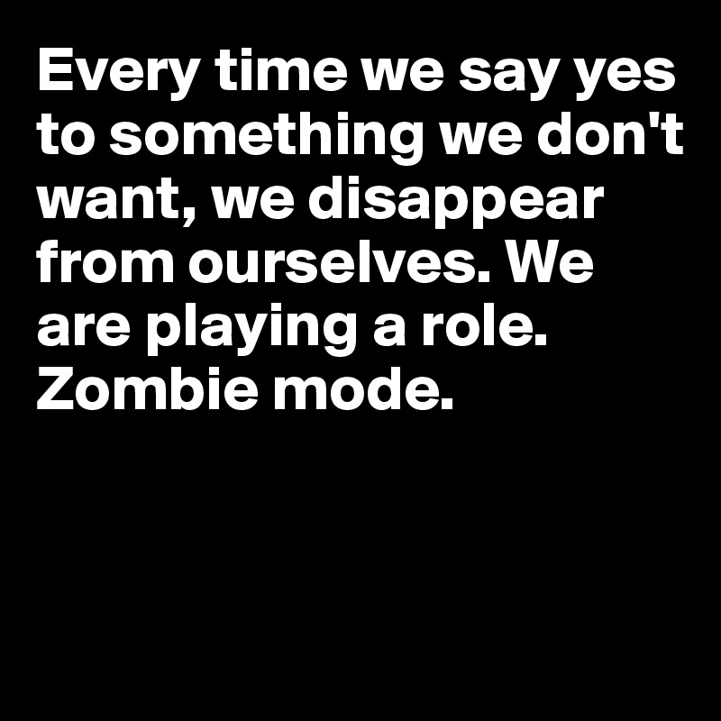 Every time we say yes to something we don't want, we disappear from ourselves. We are playing a role. 
Zombie mode. 


