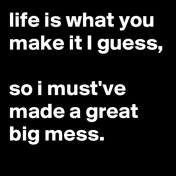life is what you make it I guess, 

so i must've made a great big mess.