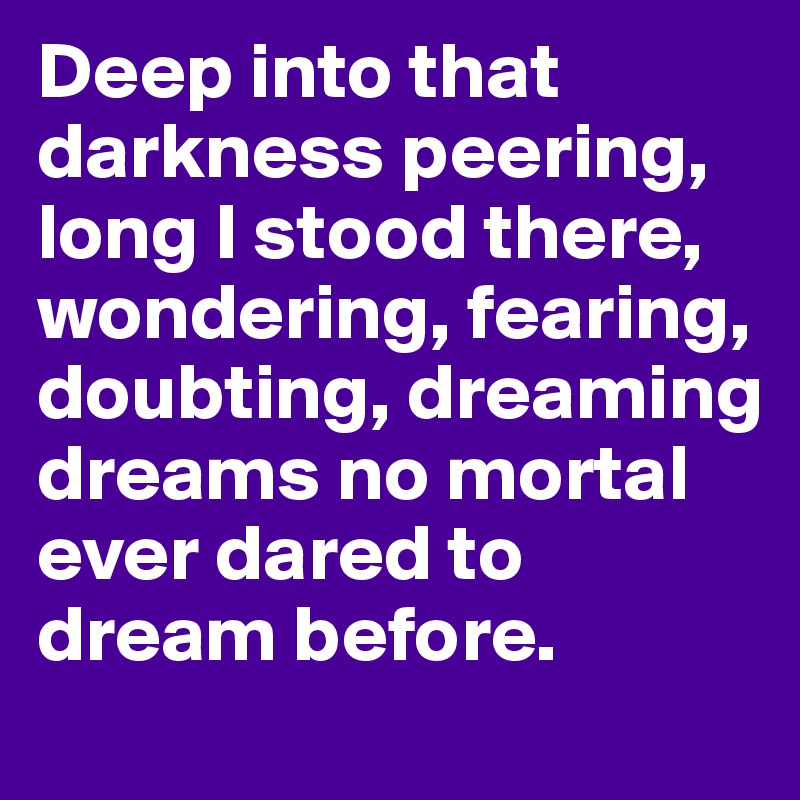 Deep into that darkness peering, long I stood there, wondering, fearing, doubting, dreaming dreams no mortal ever dared to dream before.