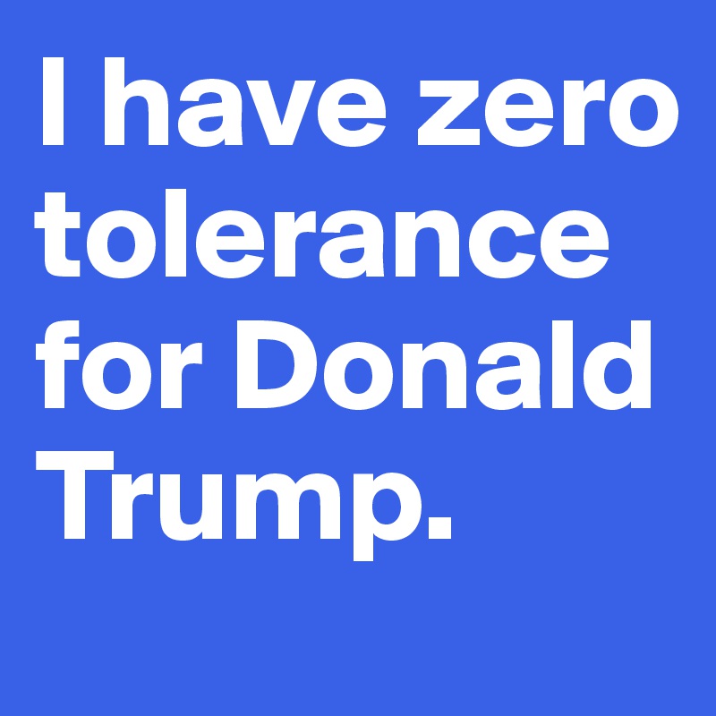 I have zero tolerance for Donald Trump.