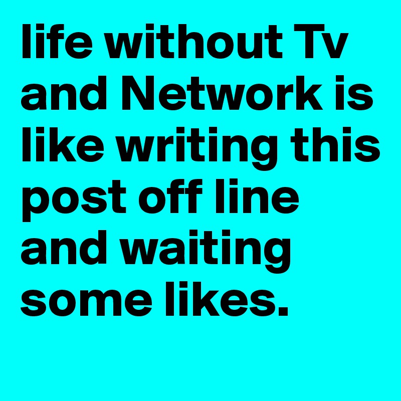 life without Tv and Network is like writing this post off line and waiting some likes.