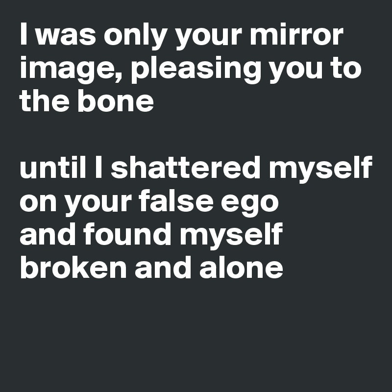 I was only your mirror image, pleasing you to the bone

until I shattered myself on your false ego 
and found myself broken and alone


