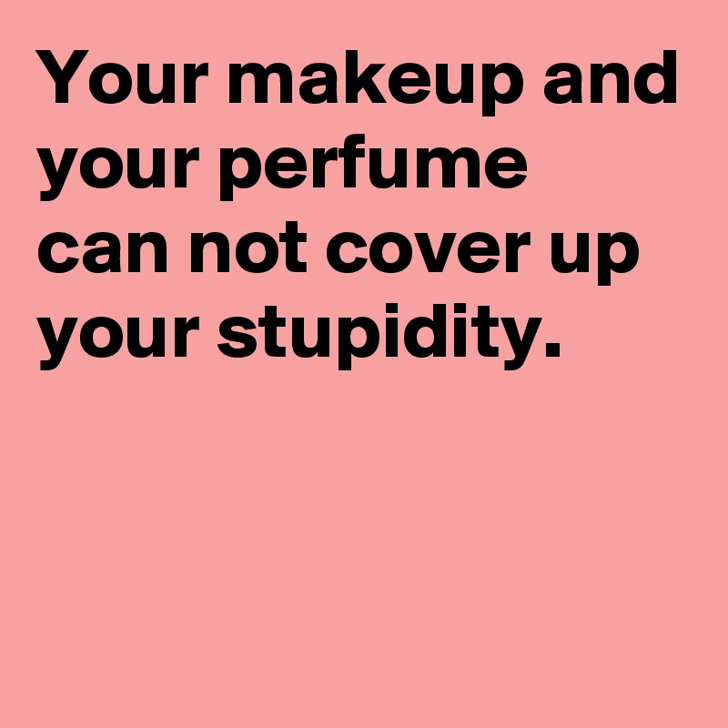Your makeup and your perfume can not cover up your stupidity.


