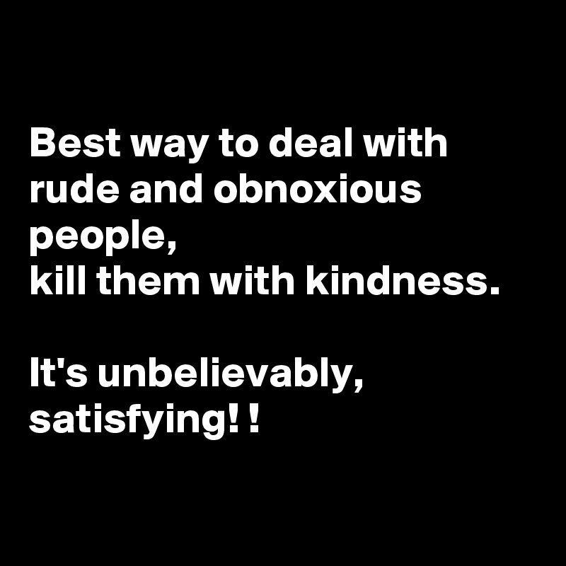 

Best way to deal with rude and obnoxious people, 
kill them with kindness. 

It's unbelievably, satisfying! !

