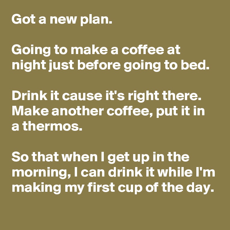 Got a new plan. 

Going to make a coffee at night just before going to bed. 

Drink it cause it's right there. Make another coffee, put it in a thermos. 

So that when I get up in the morning, I can drink it while I'm making my first cup of the day.