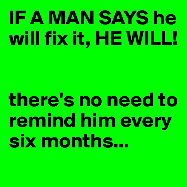 IF A MAN SAYS he will fix it, HE WILL!


there's no need to remind him every six months...