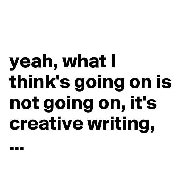 

yeah, what I think's going on is not going on, it's creative writing, ...
