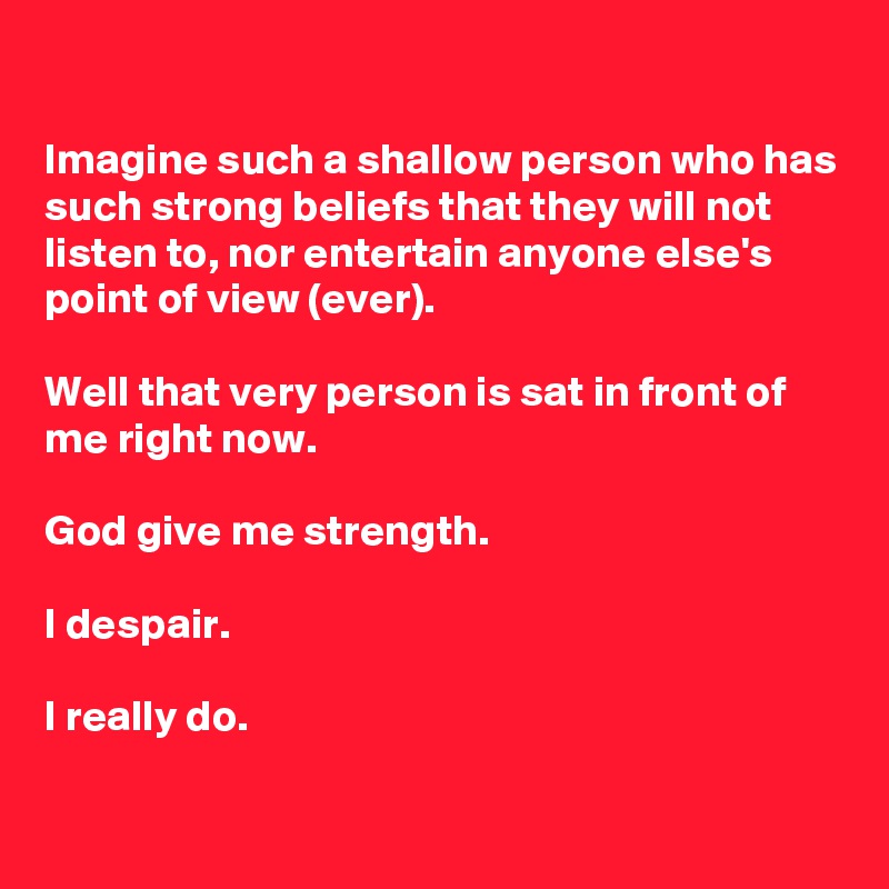 

Imagine such a shallow person who has such strong beliefs that they will not listen to, nor entertain anyone else's point of view (ever).

Well that very person is sat in front of me right now.

God give me strength.

I despair.

I really do.

