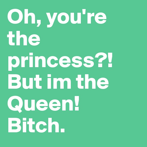 Oh, you're the princess?! But im the Queen! Bitch.