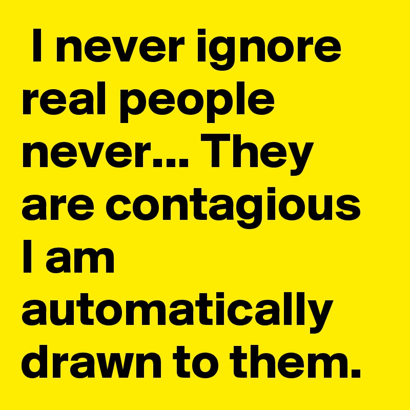  I never ignore real people never... They are contagious I am automatically drawn to them.