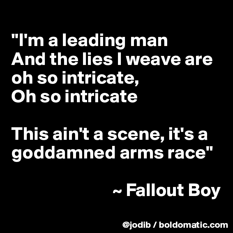 
"I'm a leading man
And the lies I weave are oh so intricate,
Oh so intricate

This ain't a scene, it's a goddamned arms race"

                           ~ Fallout Boy
