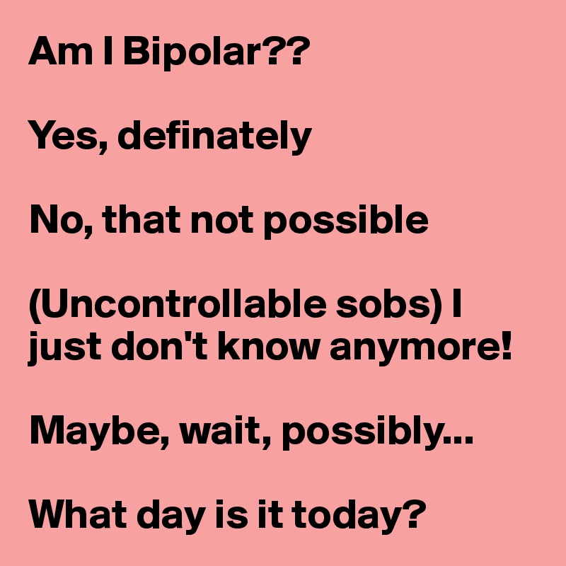 Am I Bipolar??

Yes, definately

No, that not possible

(Uncontrollable sobs) I just don't know anymore!

Maybe, wait, possibly...

What day is it today?