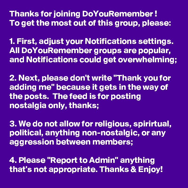 Thanks for joining DoYouRemember ! 
To get the most out of this group, please:

1. First, adjust your Notifications settings. All DoYouRemember groups are popular, and Notifications could get overwhelming;

2. Next, please don't write "Thank you for adding me" because it gets in the way of the posts.  The feed is for posting nostalgia only, thanks; 

3. We do not allow for religious, spirirtual, political, anything non-nostalgic, or any aggression between members;

4. Please "Report to Admin" anything that's not appropriate. Thanks & Enjoy!