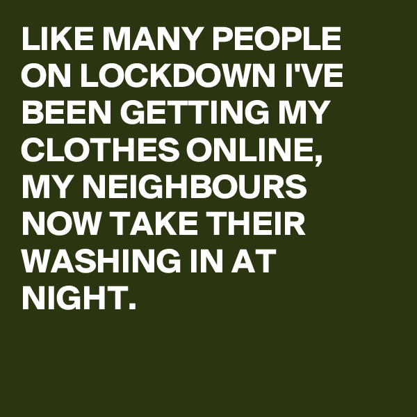 LIKE MANY PEOPLE ON LOCKDOWN I'VE BEEN GETTING MY CLOTHES ONLINE,
MY NEIGHBOURS NOW TAKE THEIR WASHING IN AT NIGHT.

