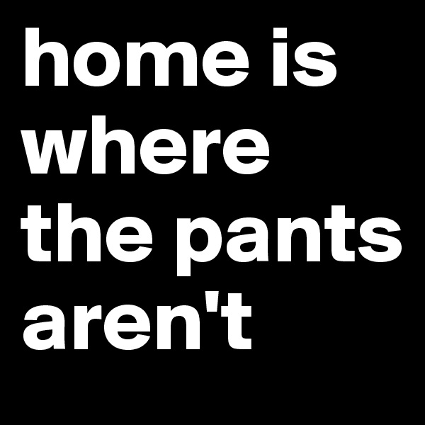 home is where the pants aren't