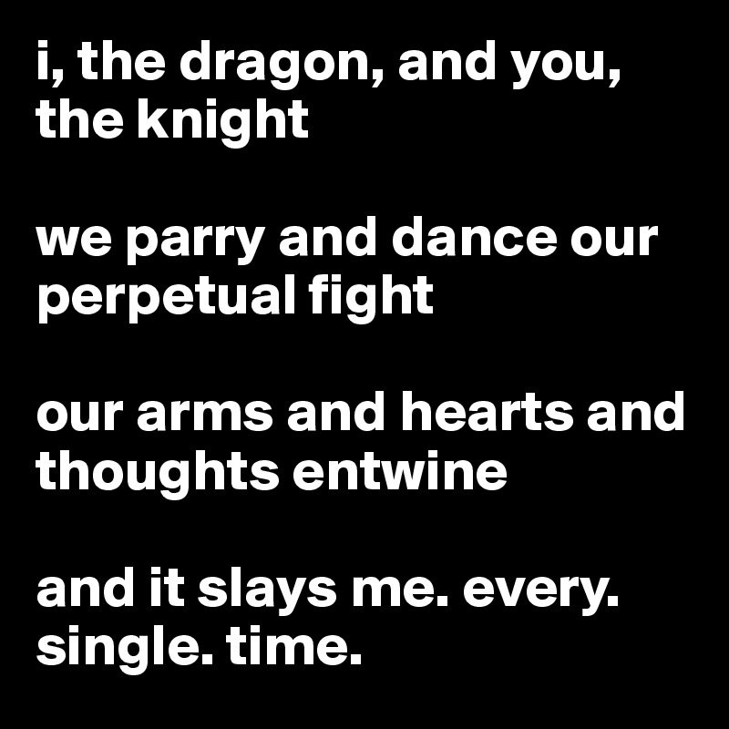 i, the dragon, and you, the knight

we parry and dance our perpetual fight

our arms and hearts and thoughts entwine

and it slays me. every. single. time.