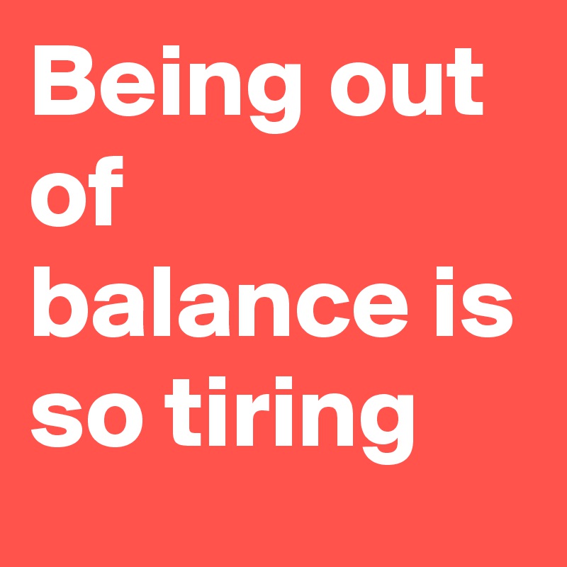 Being out of balance is so tiring