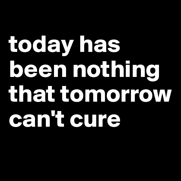 
today has been nothing that tomorrow can't cure 
