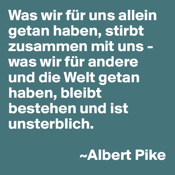 Was wir für uns allein getan haben, stirbt zusammen mit uns - was wir für andere und die Welt getan haben, bleibt bestehen und ist unsterblich.

                       ~Albert Pike