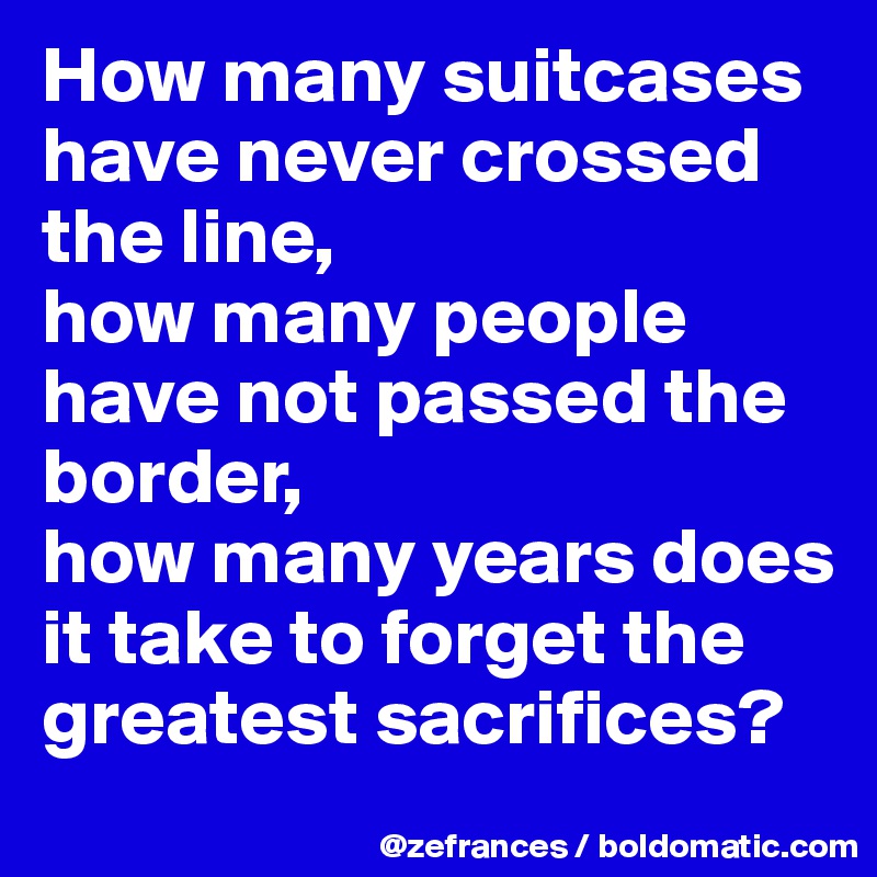 How many suitcases have never crossed the line, 
how many people have not passed the border, 
how many years does it take to forget the greatest sacrifices?