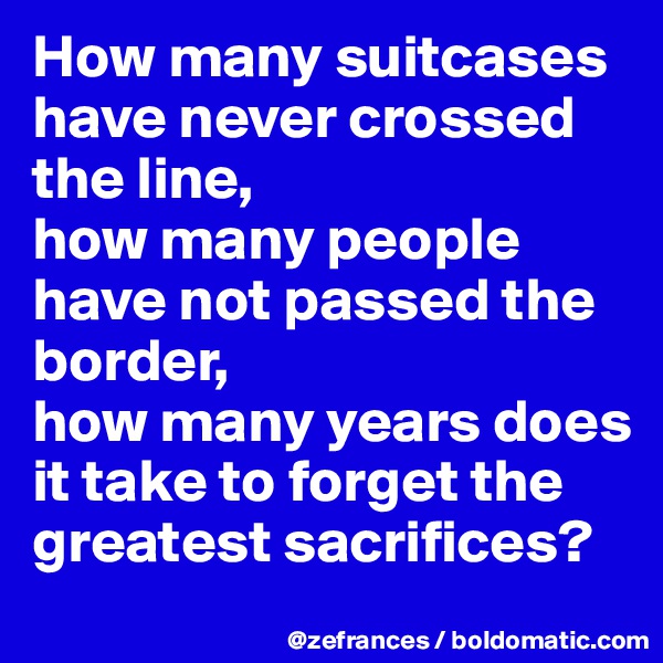 How many suitcases have never crossed the line, 
how many people have not passed the border, 
how many years does it take to forget the greatest sacrifices?