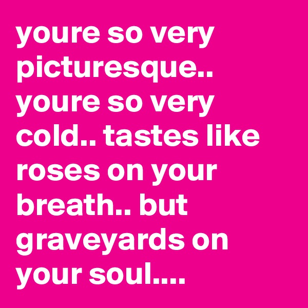 youre so very picturesque.. youre so very cold.. tastes like roses on your breath.. but graveyards on your soul....