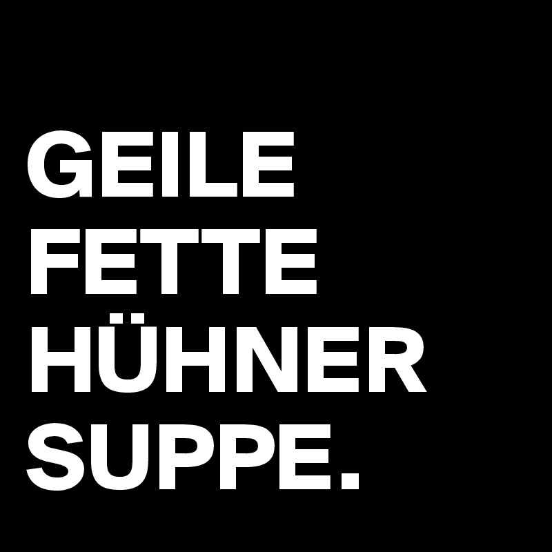 
GEILE
FETTE
HÜHNER
SUPPE.