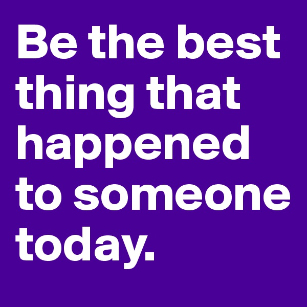 Be the best thing that happened to someone today.